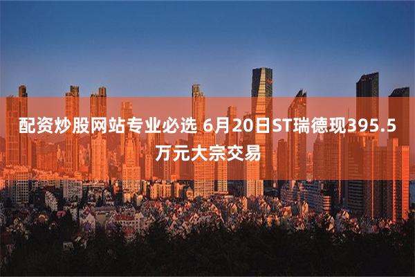 配资炒股网站专业必选 6月20日ST瑞德现395.5万元大宗交易