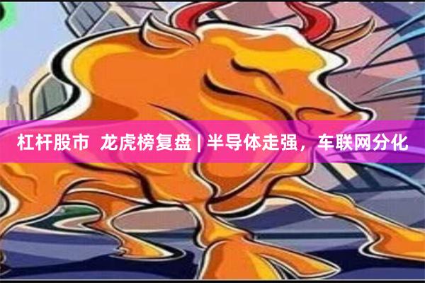 杠杆股市  龙虎榜复盘 | 半导体走强，车联网分化