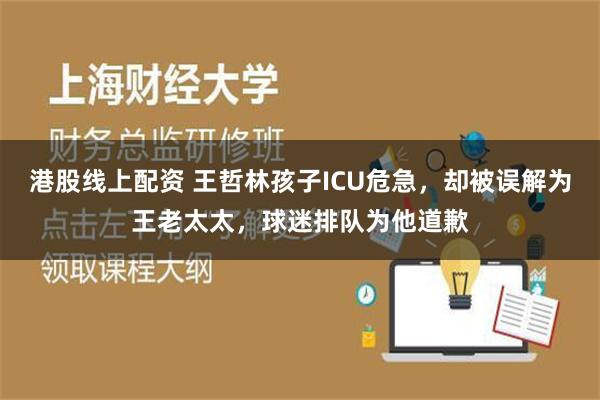 港股线上配资 王哲林孩子ICU危急，却被误解为王老太太，球迷排队为他道歉