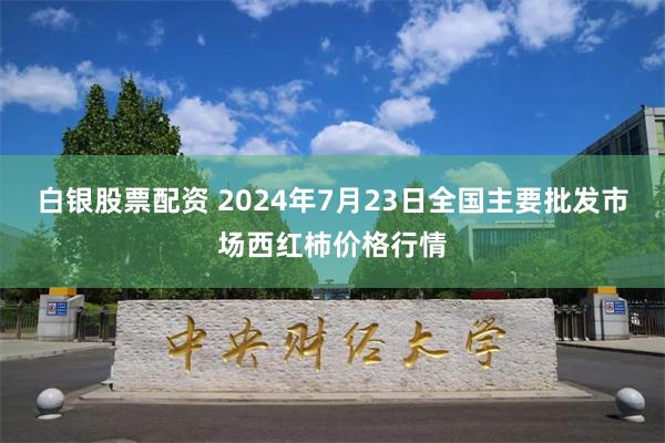 白银股票配资 2024年7月23日全国主要批发市场西红柿价格行情