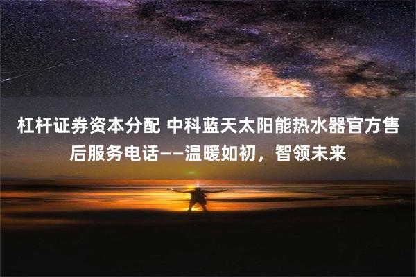 杠杆证券资本分配 中科蓝天太阳能热水器官方售后服务电话——温暖如初，智领未来