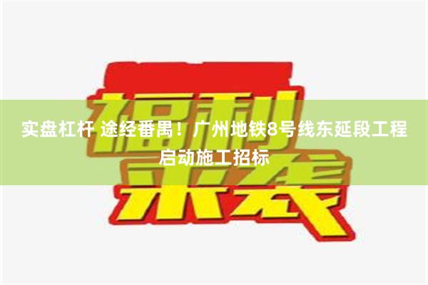 实盘杠杆 途经番禺！广州地铁8号线东延段工程启动施工招标