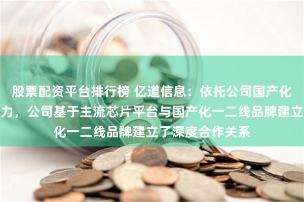 股票配资平台排行榜 亿道信息：依托公司国产化产品设计开发能力，公司基于主流芯片平台与国产化一二线品牌建立了深度合作关系