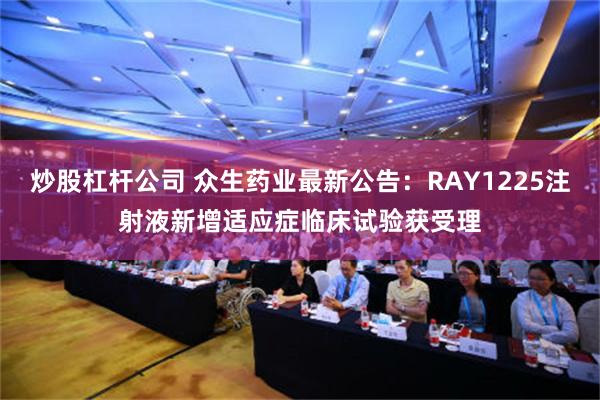 炒股杠杆公司 众生药业最新公告：RAY1225注射液新增适应症临床试验获受理