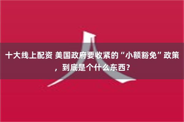 十大线上配资 美国政府要收紧的“小额豁免”政策，到底是个什么东西？