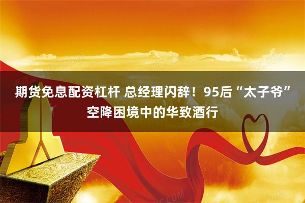 期货免息配资杠杆 总经理闪辞！95后“太子爷”空降困境中的华致酒行