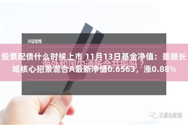 股票配债什么时候上市 11月13日基金净值：景顺长城核心招景混合A最新净值0.6563，涨0.88%