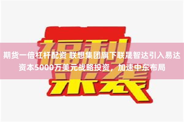 期货一倍杠杆配资 联想集团旗下联晟智达引入易达资本5000万美元战略投资，加速中东布局