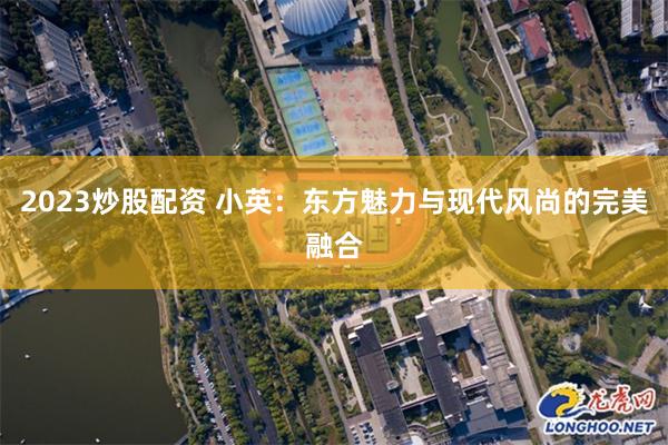 2023炒股配资 小英：东方魅力与现代风尚的完美融合