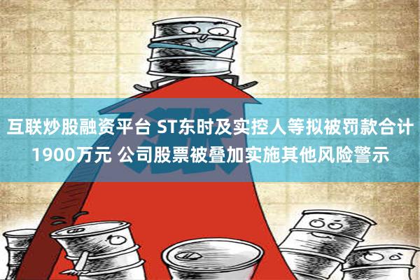 互联炒股融资平台 ST东时及实控人等拟被罚款合计1900万元 公司股票被叠加实施其他风险警示