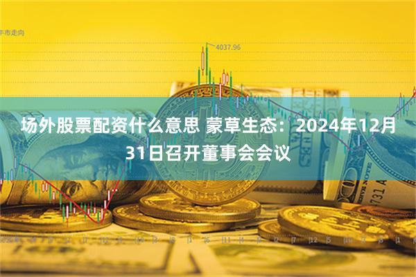 场外股票配资什么意思 蒙草生态：2024年12月31日召开董事会会议